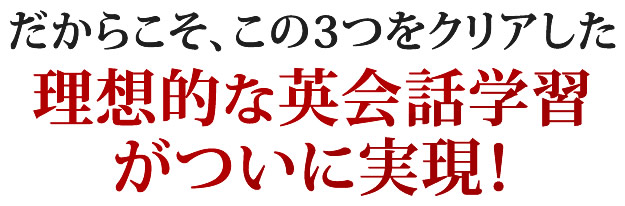 だからこそ、この３つをクリアした理想的な英会話学習がついに実現！